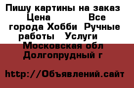 Пишу картины на заказ › Цена ­ 6 000 - Все города Хобби. Ручные работы » Услуги   . Московская обл.,Долгопрудный г.